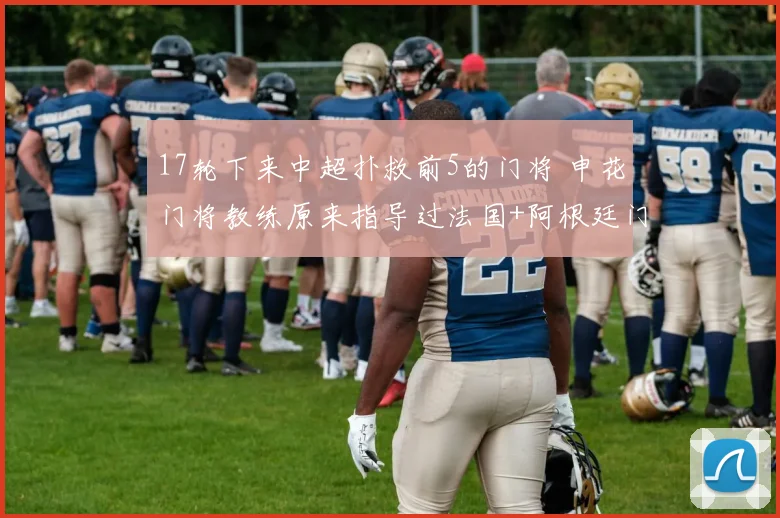 17轮下来中超扑救前5的门将 申花门将教练原来指导过法国+阿根廷门将