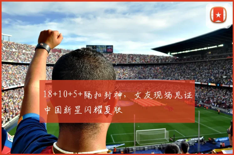 18+10+5+隔扣封神，女友现场见证中国新星闪耀夏联