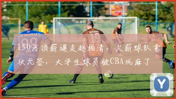 150万顶薪逼走赵柏清，欠薪球队拿状元签，大学生球员被CBA坑麻了