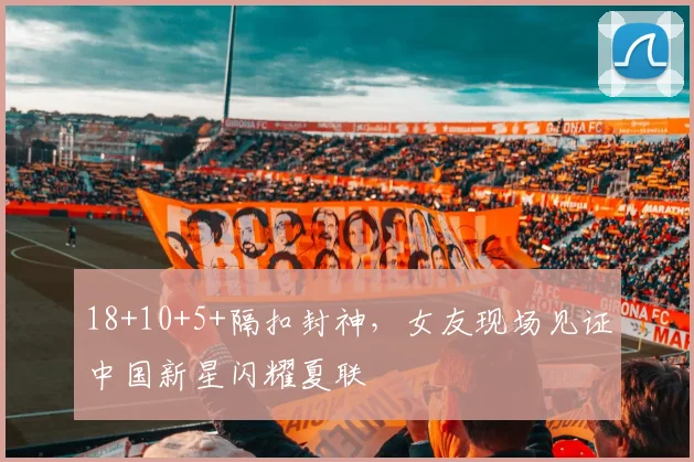 18+10+5+隔扣封神,女友现场见证中国新星闪耀夏联