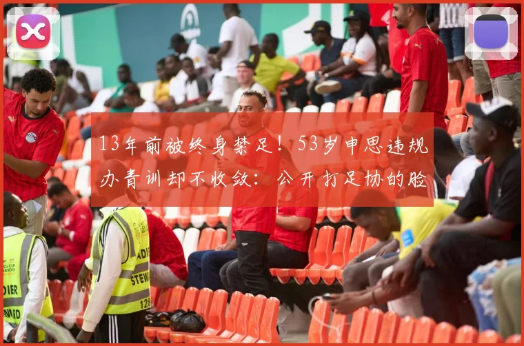 13年前被终身禁足!53岁申思违规办青训却不收敛:公开打足协的脸