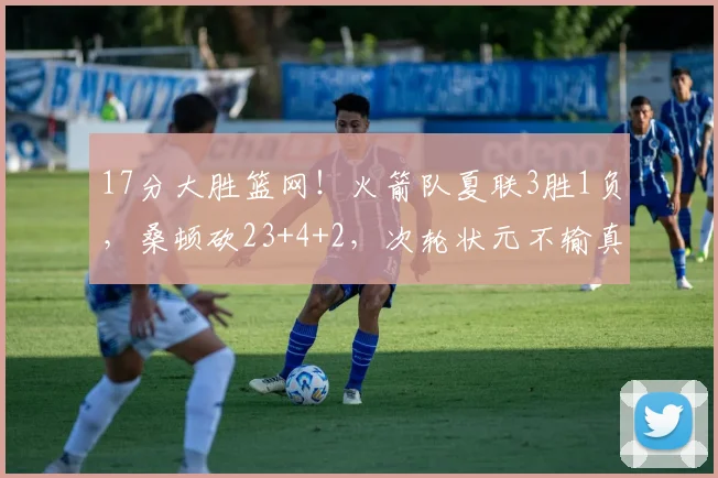 17分大胜篮网!火箭队夏联3胜1负,桑顿砍23+4+2,次轮状元不输真状元