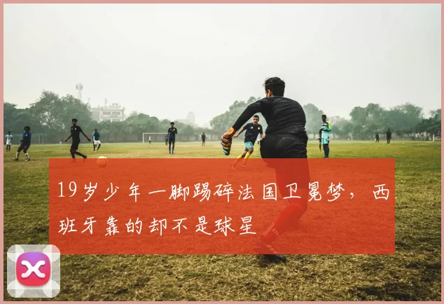 19岁少年一脚踢碎法国卫冕梦,西班牙靠的却不是球星