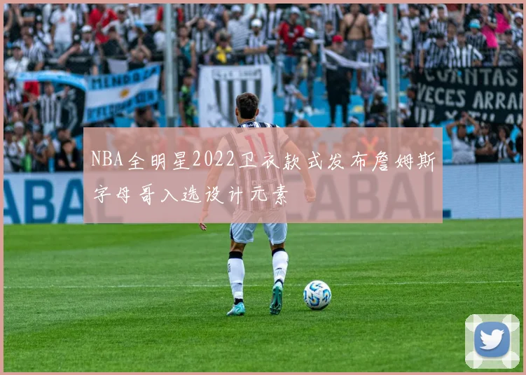 NBA全明星2022卫衣款式发布詹姆斯字母哥入选设计元素