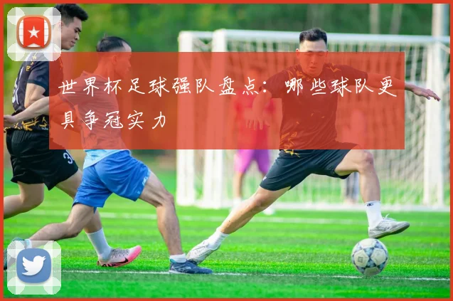 世界杯足球强队盘点：哪些球队更具争冠实力