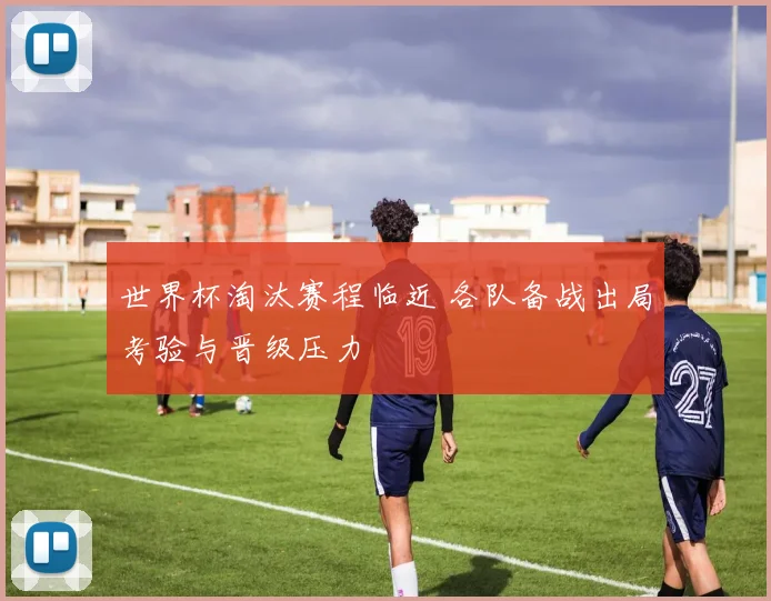 世界杯淘汰赛程临近 各队备战出局考验与晋级压力
