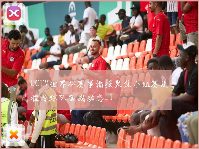CCTV世界杯赛事播报聚焦小组赛进程与球队备战动态_1