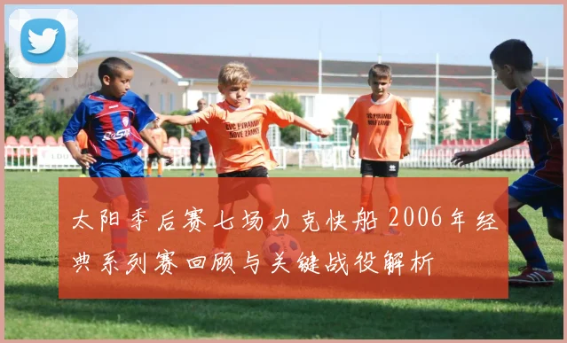 太阳季后赛七场力克快船 2006年经典系列赛回顾与关键战役解析