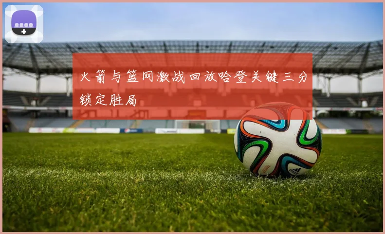 火箭与篮网激战回放哈登关键三分锁定胜局