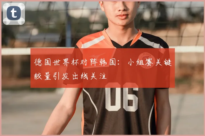 德国世界杯对阵韩国:小组赛关键较量引发出线关注