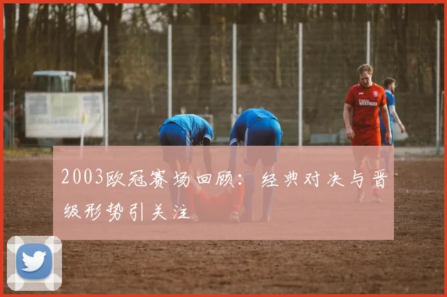 2003欧冠赛场回顾：经典对决与晋级形势引关注