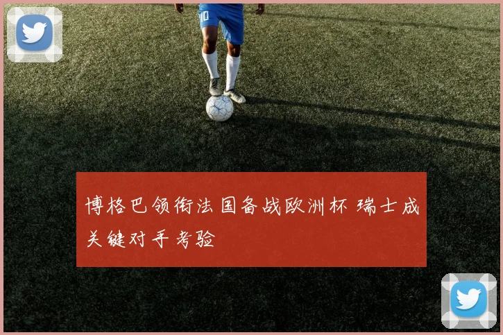 博格巴领衔法国备战欧洲杯 瑞士成关键对手考验