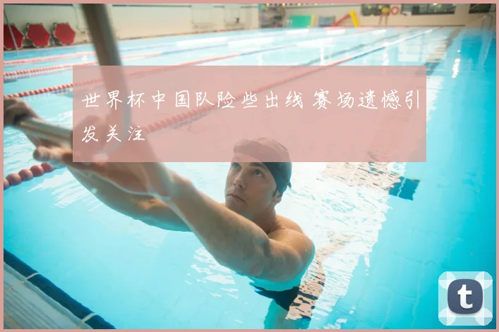 世界杯中国队险些出线 赛场遗憾引发关注