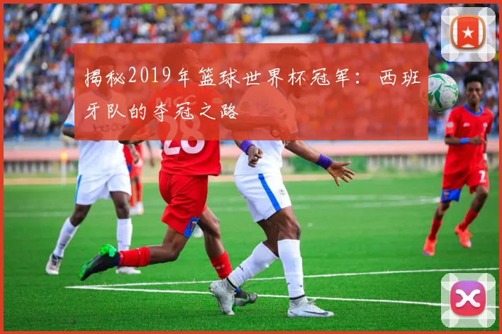 揭秘2019年篮球世界杯冠军:西班牙队的夺冠之路