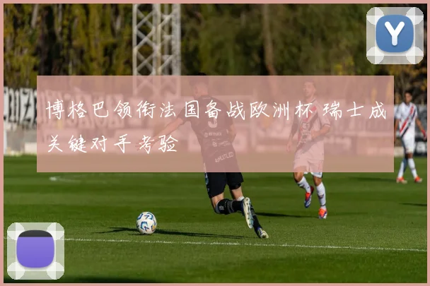 博格巴领衔法国备战欧洲杯 瑞士成关键对手考验