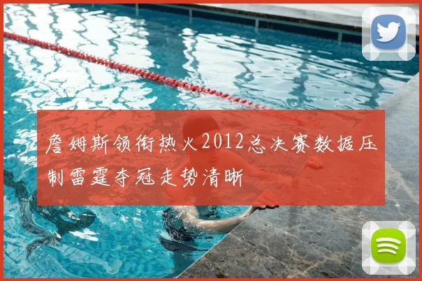 詹姆斯领衔热火2012总决赛数据压制雷霆夺冠走势清晰