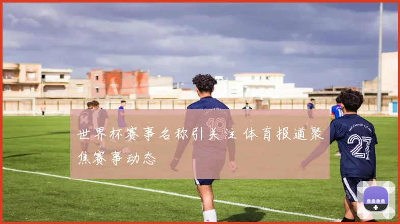 世界杯赛事名称引关注 体育报道聚焦赛事动态