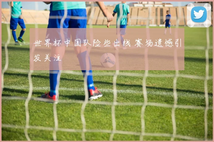 世界杯中国队险些出线 赛场遗憾引发关注
