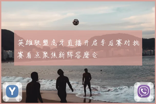 英雄联盟虎牙直播开启季后赛对抗赛看点聚焦新阵容磨合
