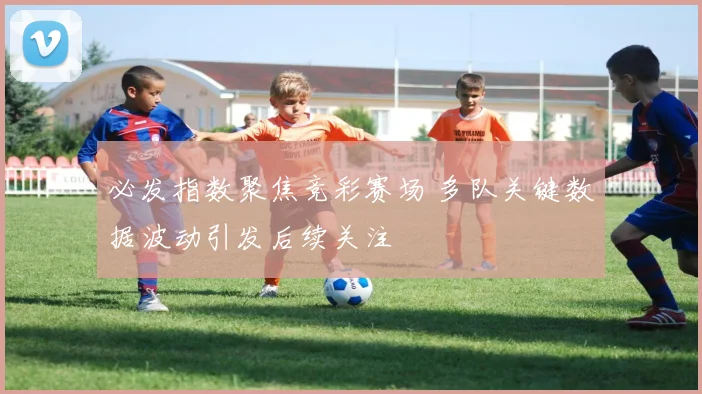 必发指数聚焦竞彩赛场 多队关键数据波动引发后续关注