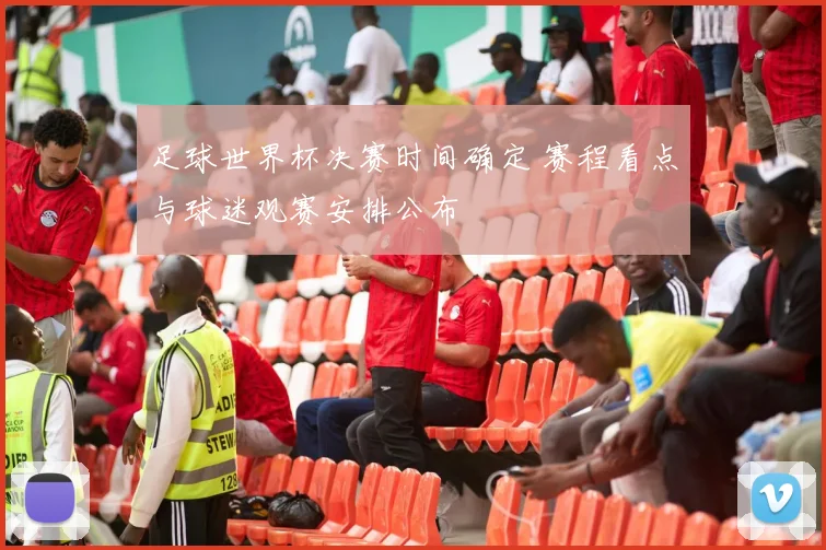 足球世界杯决赛时间确定 赛程看点与球迷观赛安排公布